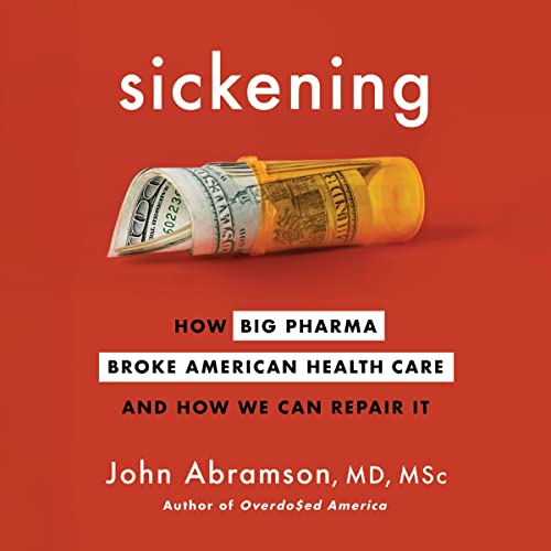 Sickening:; How Big Pharma Broke American Health Care and; How We Can Repair It, by John Abramson MD, MSc
